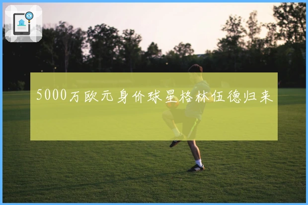 5000万欧元身价球星格林伍德归来