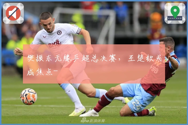 樊振东无缘乒超总决赛，王楚钦或成焦点-