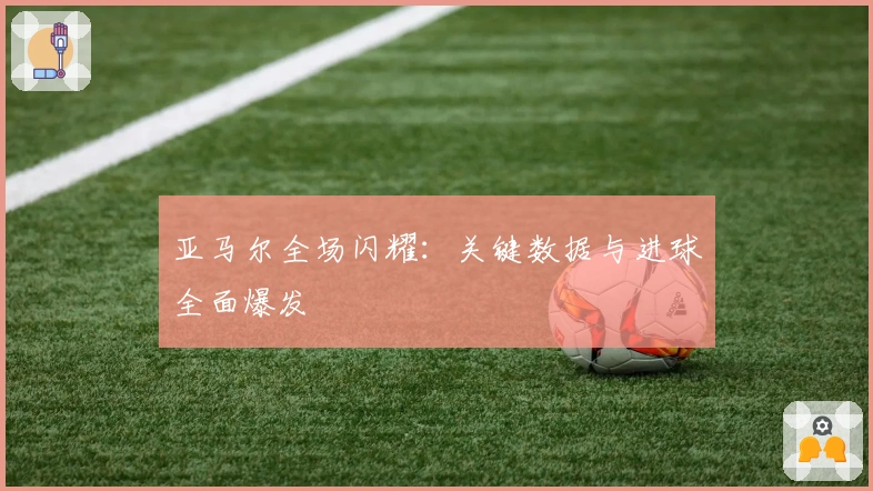 亚马尔全场闪耀：关键数据与进球全面爆发