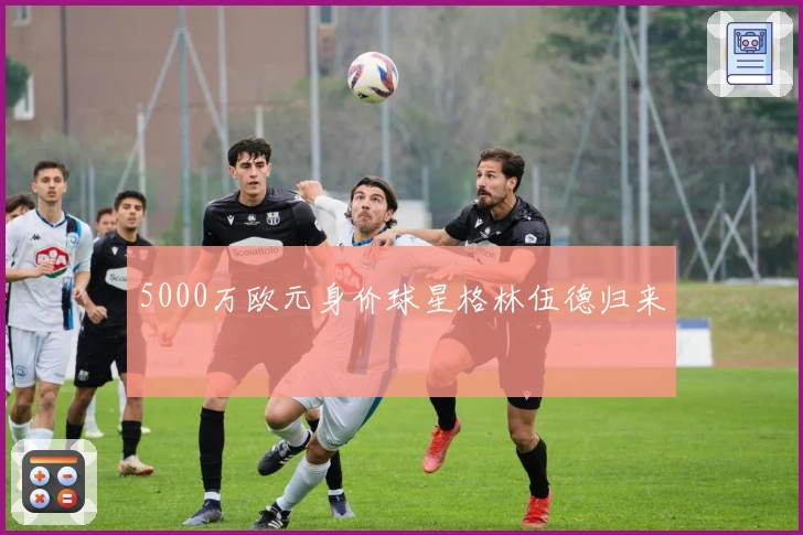 5000万欧元身价球星格林伍德归来