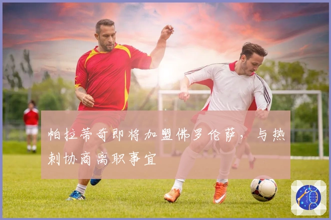 帕拉蒂奇即将加盟佛罗伦萨，与热刺协商离职事宜