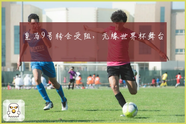 皇马9号转会受阻，无缘世界杯舞台